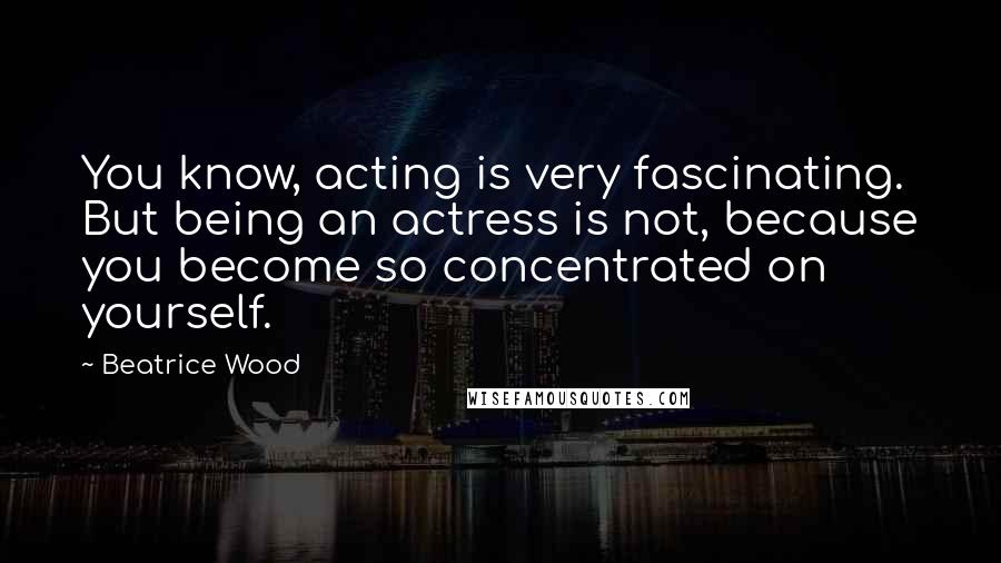 Beatrice Wood Quotes: You know, acting is very fascinating. But being an actress is not, because you become so concentrated on yourself.