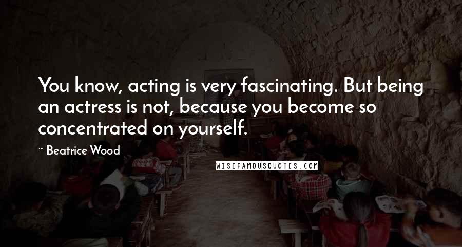Beatrice Wood Quotes: You know, acting is very fascinating. But being an actress is not, because you become so concentrated on yourself.
