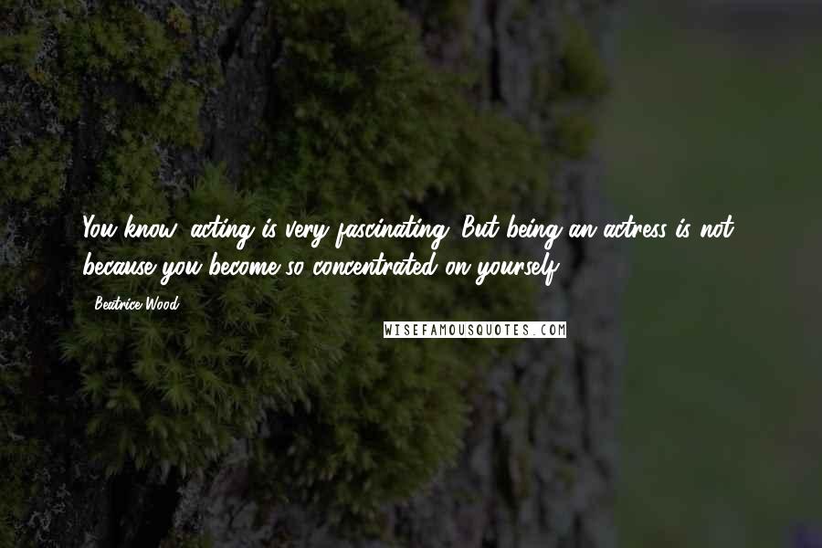 Beatrice Wood Quotes: You know, acting is very fascinating. But being an actress is not, because you become so concentrated on yourself.