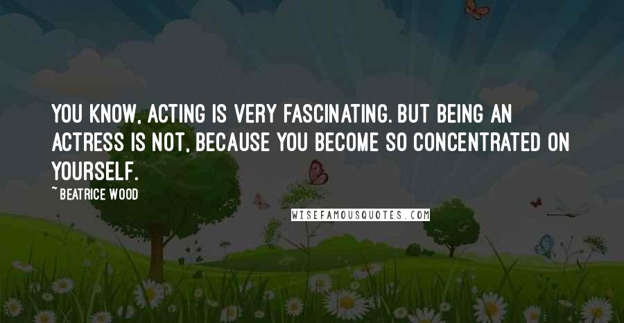 Beatrice Wood Quotes: You know, acting is very fascinating. But being an actress is not, because you become so concentrated on yourself.