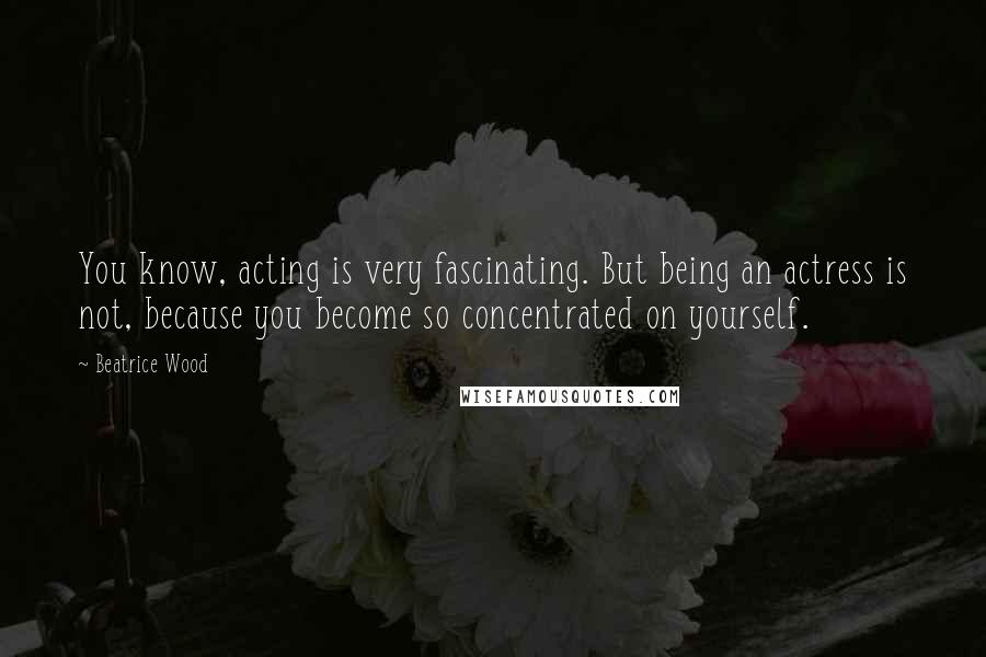 Beatrice Wood Quotes: You know, acting is very fascinating. But being an actress is not, because you become so concentrated on yourself.