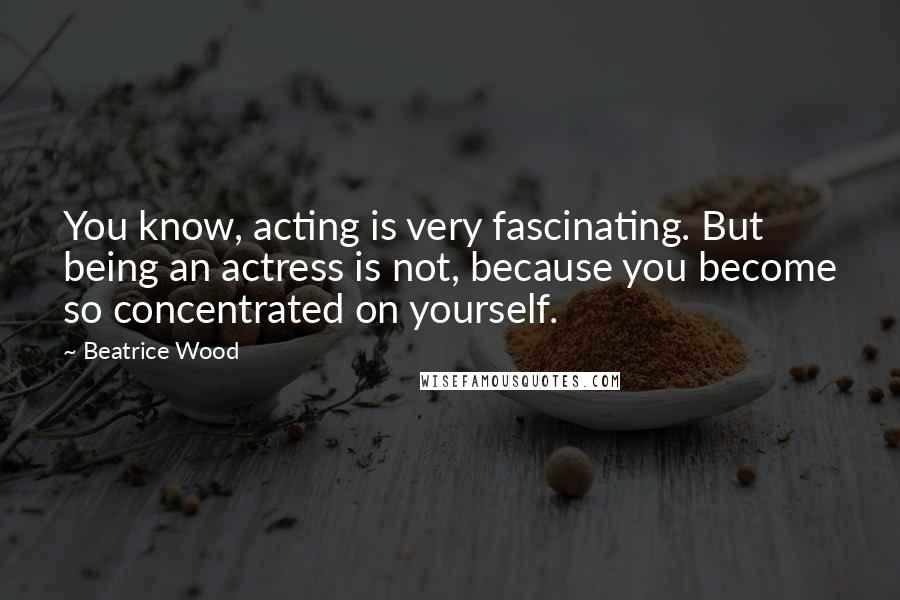 Beatrice Wood Quotes: You know, acting is very fascinating. But being an actress is not, because you become so concentrated on yourself.