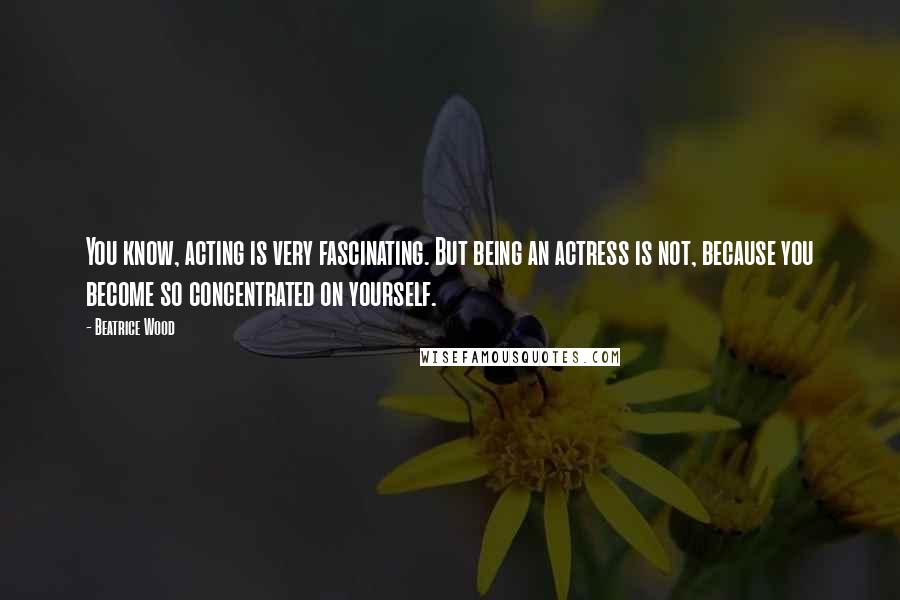 Beatrice Wood Quotes: You know, acting is very fascinating. But being an actress is not, because you become so concentrated on yourself.