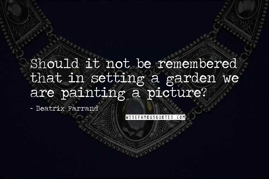 Beatrix Farrand Quotes: Should it not be remembered that in setting a garden we are painting a picture?