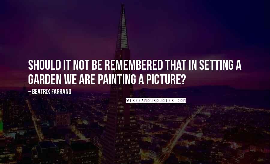 Beatrix Farrand Quotes: Should it not be remembered that in setting a garden we are painting a picture?