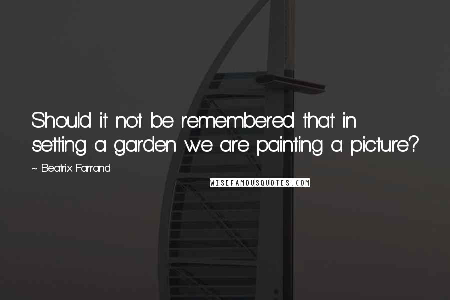 Beatrix Farrand Quotes: Should it not be remembered that in setting a garden we are painting a picture?