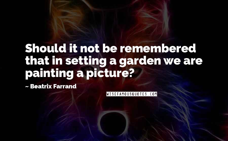 Beatrix Farrand Quotes: Should it not be remembered that in setting a garden we are painting a picture?