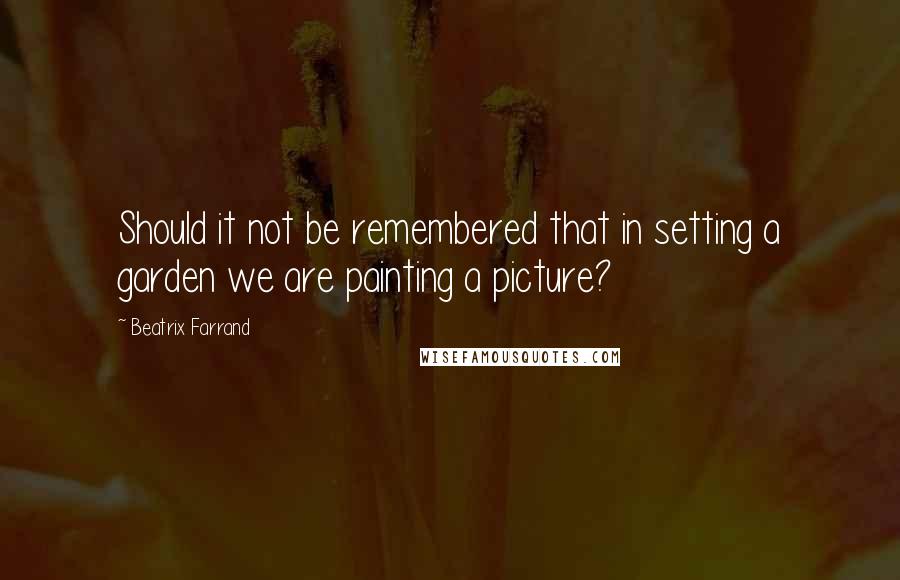 Beatrix Farrand Quotes: Should it not be remembered that in setting a garden we are painting a picture?