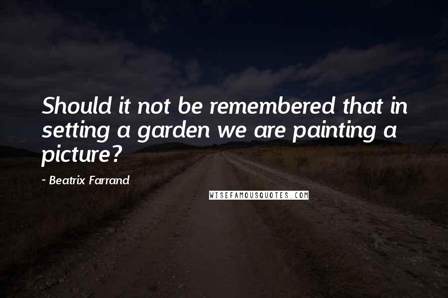 Beatrix Farrand Quotes: Should it not be remembered that in setting a garden we are painting a picture?