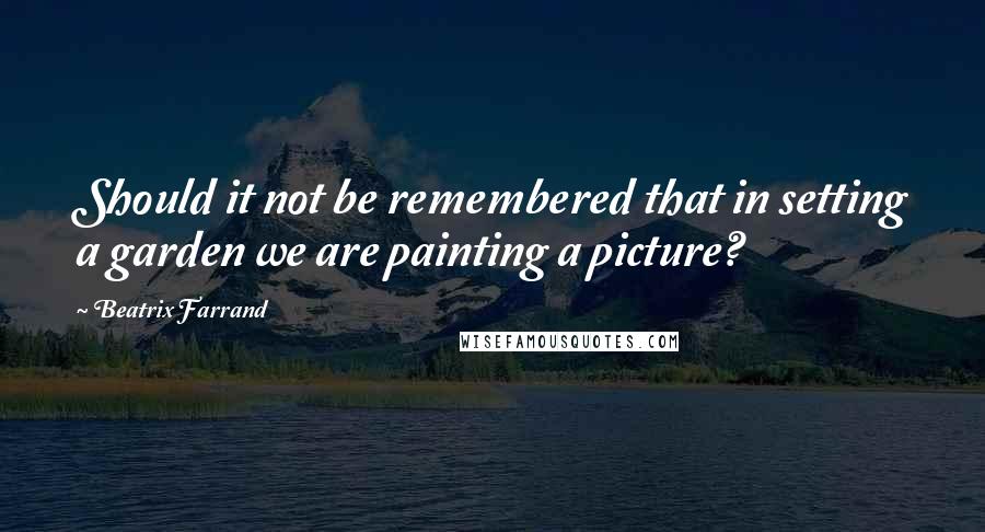 Beatrix Farrand Quotes: Should it not be remembered that in setting a garden we are painting a picture?