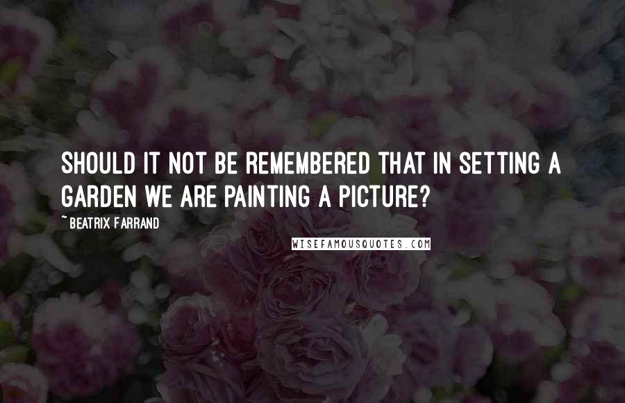 Beatrix Farrand Quotes: Should it not be remembered that in setting a garden we are painting a picture?