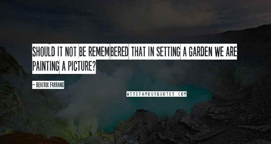 Beatrix Farrand Quotes: Should it not be remembered that in setting a garden we are painting a picture?