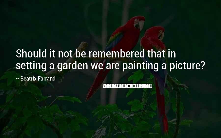 Beatrix Farrand Quotes: Should it not be remembered that in setting a garden we are painting a picture?