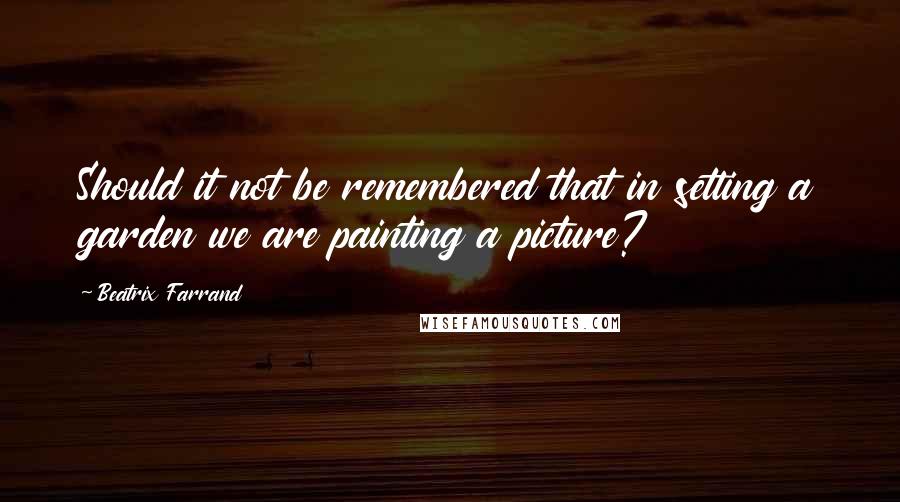 Beatrix Farrand Quotes: Should it not be remembered that in setting a garden we are painting a picture?