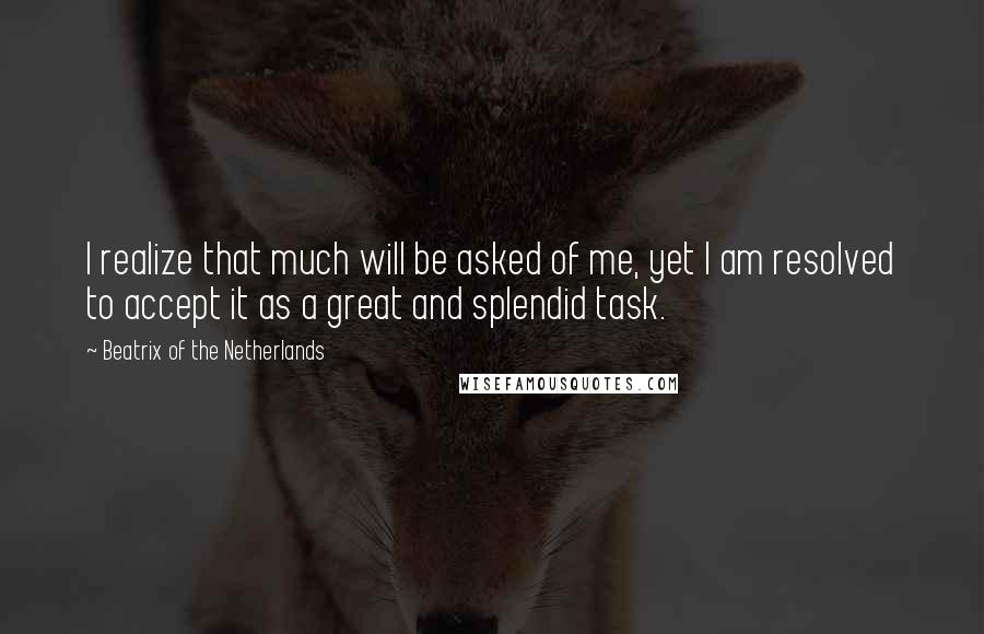 Beatrix Of The Netherlands Quotes: I realize that much will be asked of me, yet I am resolved to accept it as a great and splendid task.