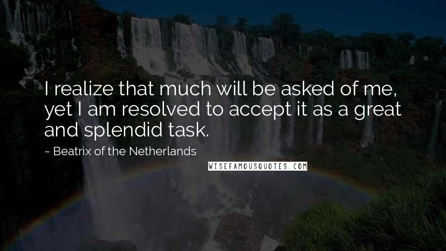 Beatrix Of The Netherlands Quotes: I realize that much will be asked of me, yet I am resolved to accept it as a great and splendid task.