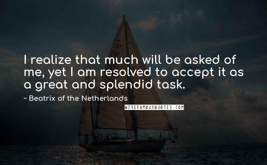 Beatrix Of The Netherlands Quotes: I realize that much will be asked of me, yet I am resolved to accept it as a great and splendid task.