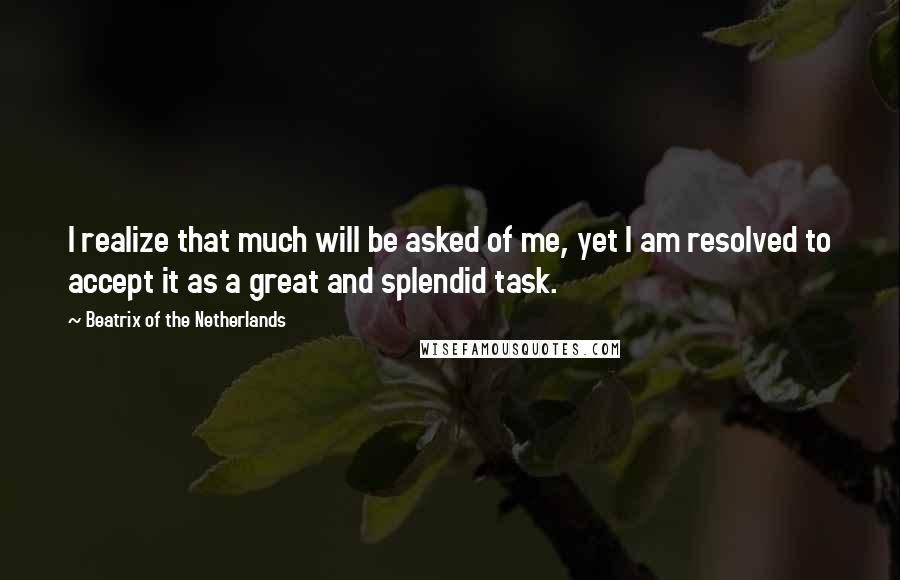 Beatrix Of The Netherlands Quotes: I realize that much will be asked of me, yet I am resolved to accept it as a great and splendid task.