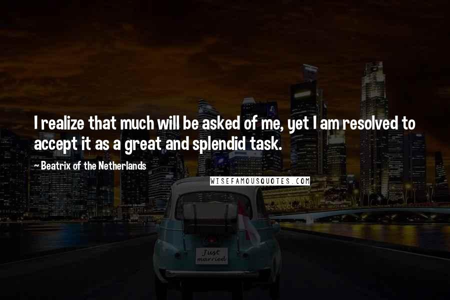 Beatrix Of The Netherlands Quotes: I realize that much will be asked of me, yet I am resolved to accept it as a great and splendid task.