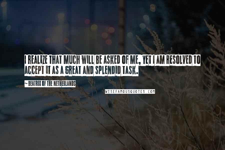 Beatrix Of The Netherlands Quotes: I realize that much will be asked of me, yet I am resolved to accept it as a great and splendid task.