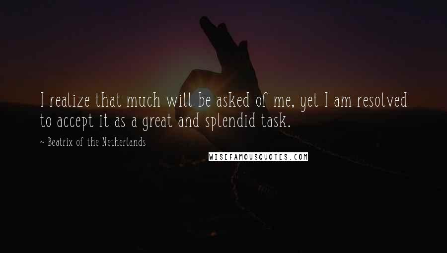 Beatrix Of The Netherlands Quotes: I realize that much will be asked of me, yet I am resolved to accept it as a great and splendid task.