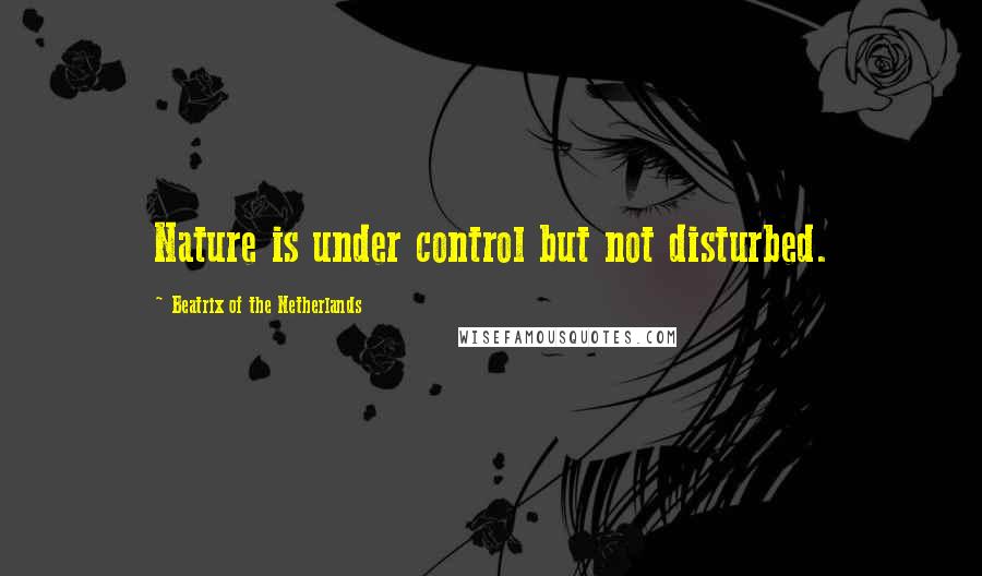 Beatrix Of The Netherlands Quotes: Nature is under control but not disturbed.