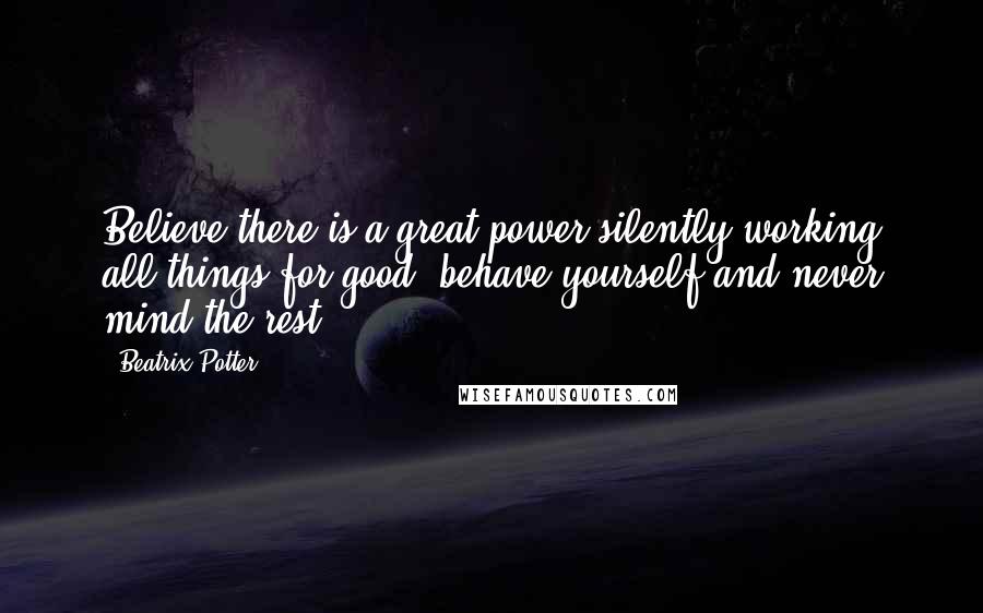Beatrix Potter Quotes: Believe there is a great power silently working all things for good, behave yourself and never mind the rest.