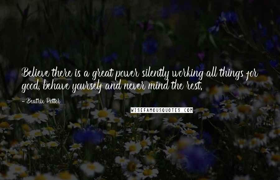 Beatrix Potter Quotes: Believe there is a great power silently working all things for good, behave yourself and never mind the rest.