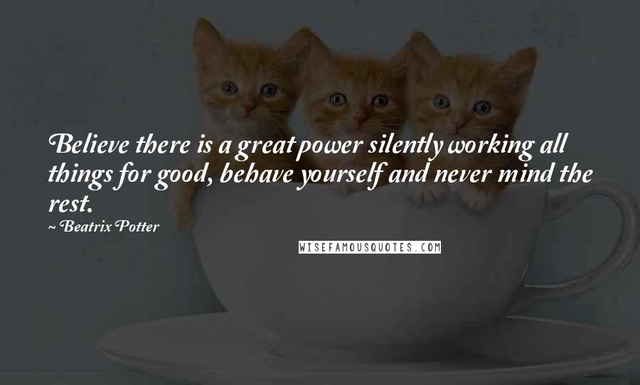 Beatrix Potter Quotes: Believe there is a great power silently working all things for good, behave yourself and never mind the rest.