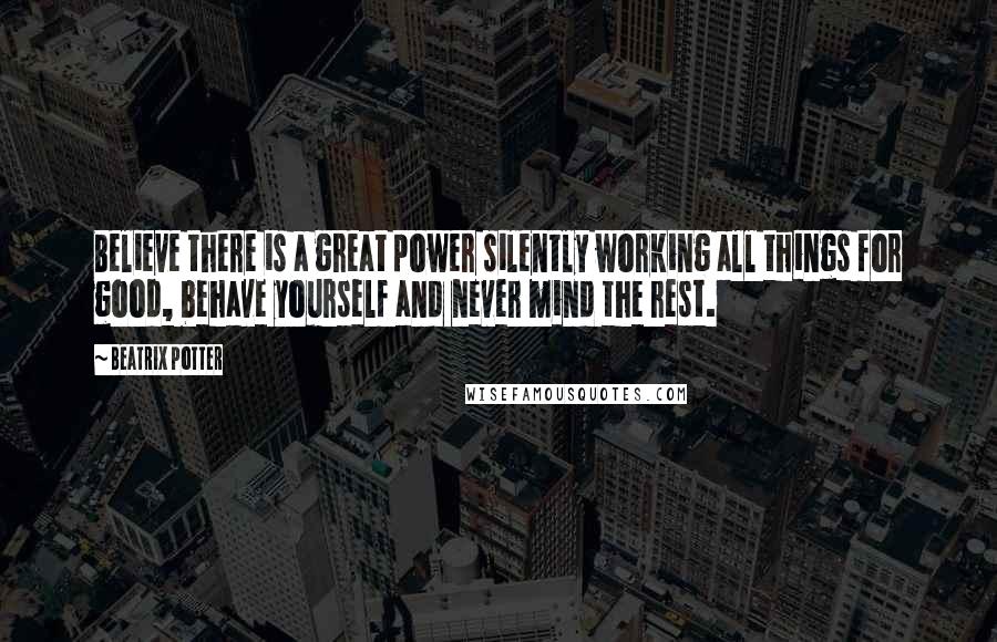 Beatrix Potter Quotes: Believe there is a great power silently working all things for good, behave yourself and never mind the rest.