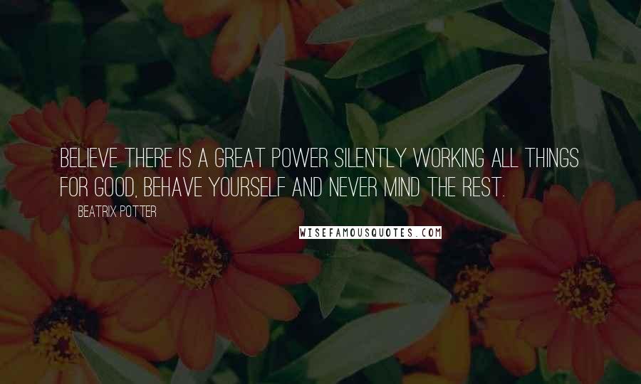 Beatrix Potter Quotes: Believe there is a great power silently working all things for good, behave yourself and never mind the rest.