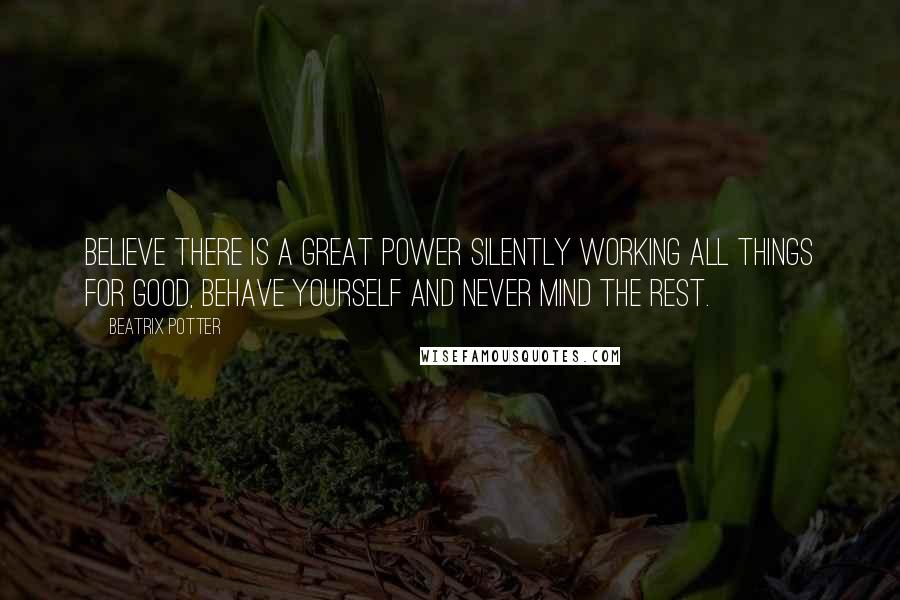 Beatrix Potter Quotes: Believe there is a great power silently working all things for good, behave yourself and never mind the rest.