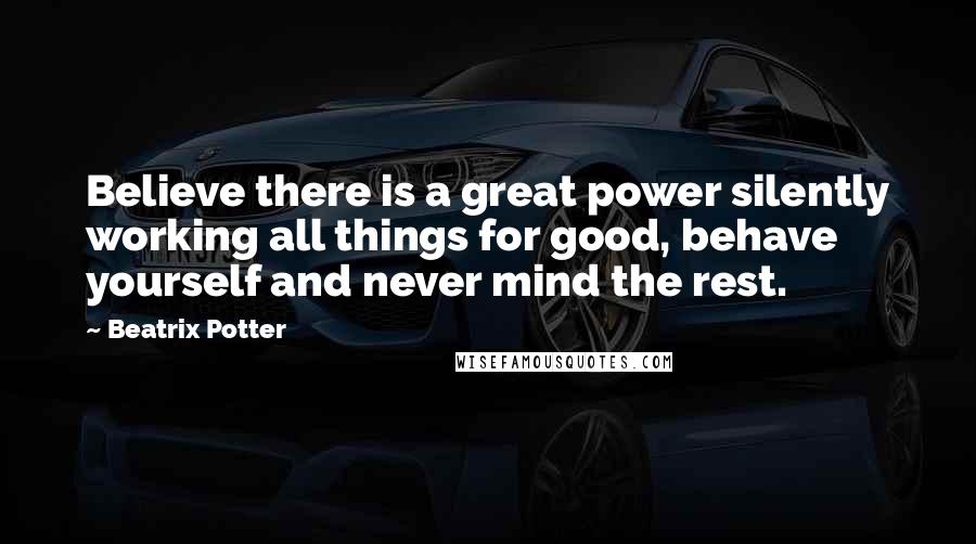 Beatrix Potter Quotes: Believe there is a great power silently working all things for good, behave yourself and never mind the rest.