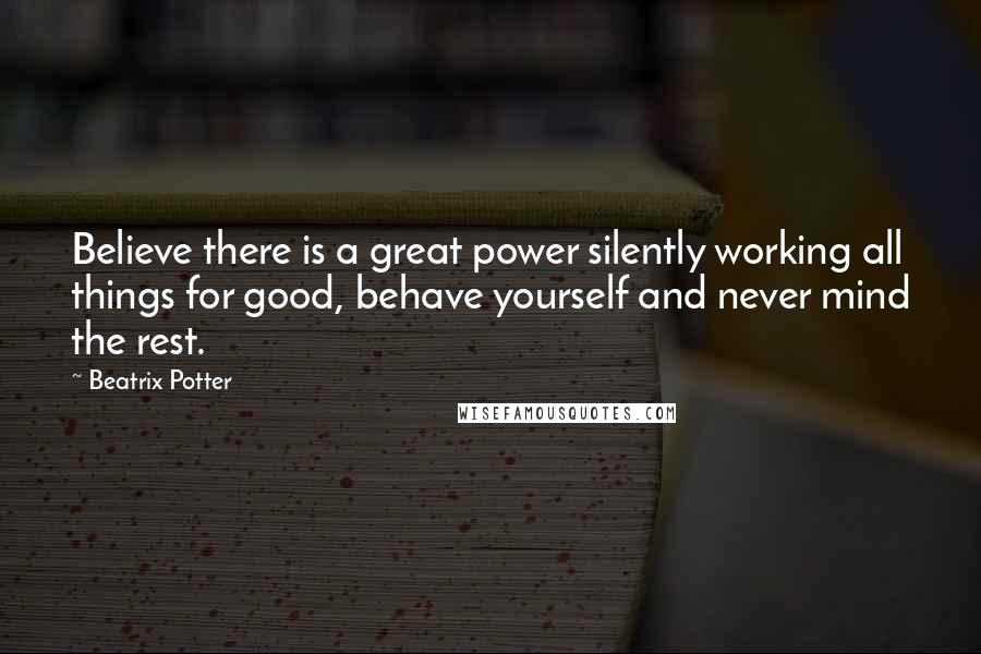 Beatrix Potter Quotes: Believe there is a great power silently working all things for good, behave yourself and never mind the rest.