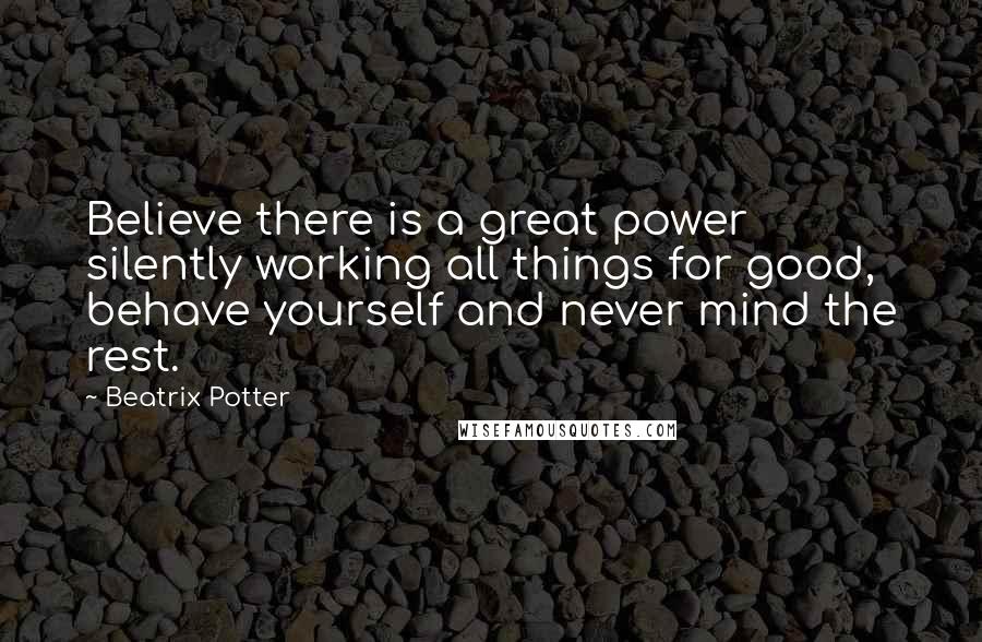 Beatrix Potter Quotes: Believe there is a great power silently working all things for good, behave yourself and never mind the rest.