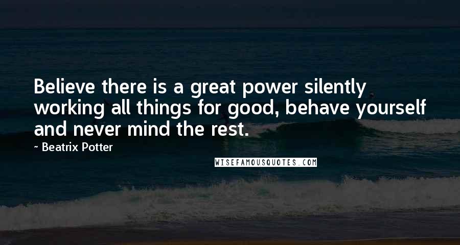 Beatrix Potter Quotes: Believe there is a great power silently working all things for good, behave yourself and never mind the rest.