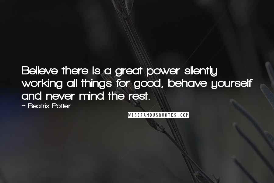 Beatrix Potter Quotes: Believe there is a great power silently working all things for good, behave yourself and never mind the rest.
