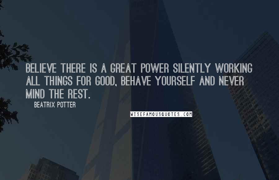 Beatrix Potter Quotes: Believe there is a great power silently working all things for good, behave yourself and never mind the rest.