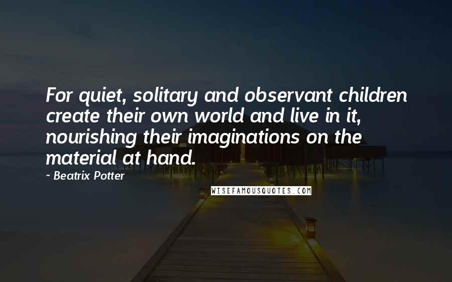 Beatrix Potter Quotes: For quiet, solitary and observant children create their own world and live in it, nourishing their imaginations on the material at hand.