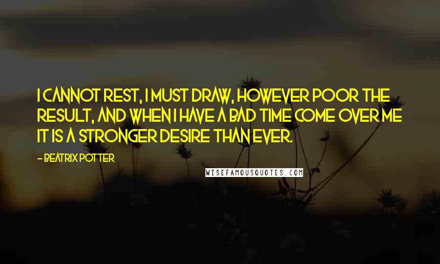 Beatrix Potter Quotes: I cannot rest, I must draw, however poor the result, and when I have a bad time come over me it is a stronger desire than ever.