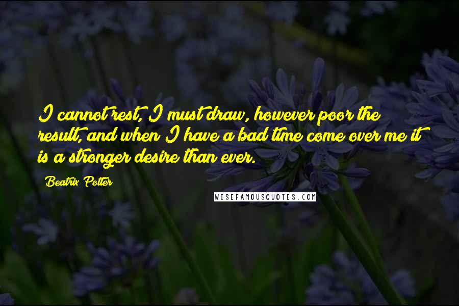 Beatrix Potter Quotes: I cannot rest, I must draw, however poor the result, and when I have a bad time come over me it is a stronger desire than ever.