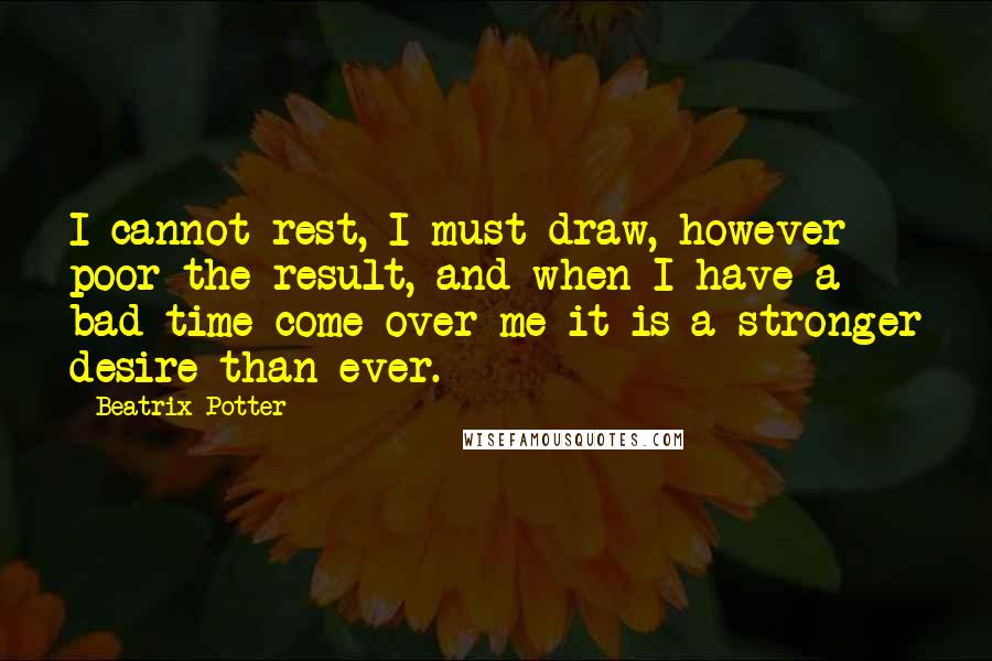 Beatrix Potter Quotes: I cannot rest, I must draw, however poor the result, and when I have a bad time come over me it is a stronger desire than ever.