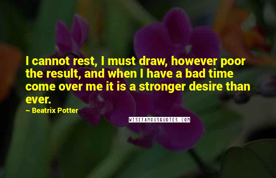 Beatrix Potter Quotes: I cannot rest, I must draw, however poor the result, and when I have a bad time come over me it is a stronger desire than ever.