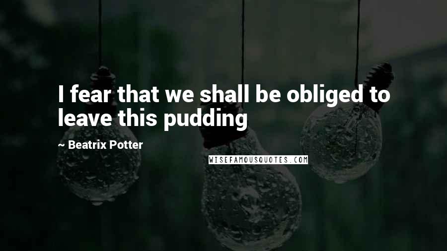 Beatrix Potter Quotes: I fear that we shall be obliged to leave this pudding