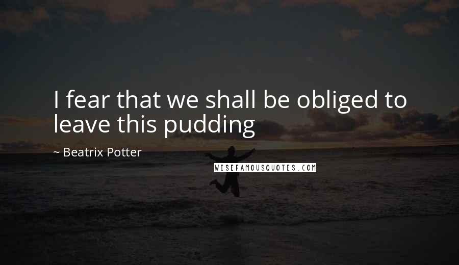 Beatrix Potter Quotes: I fear that we shall be obliged to leave this pudding