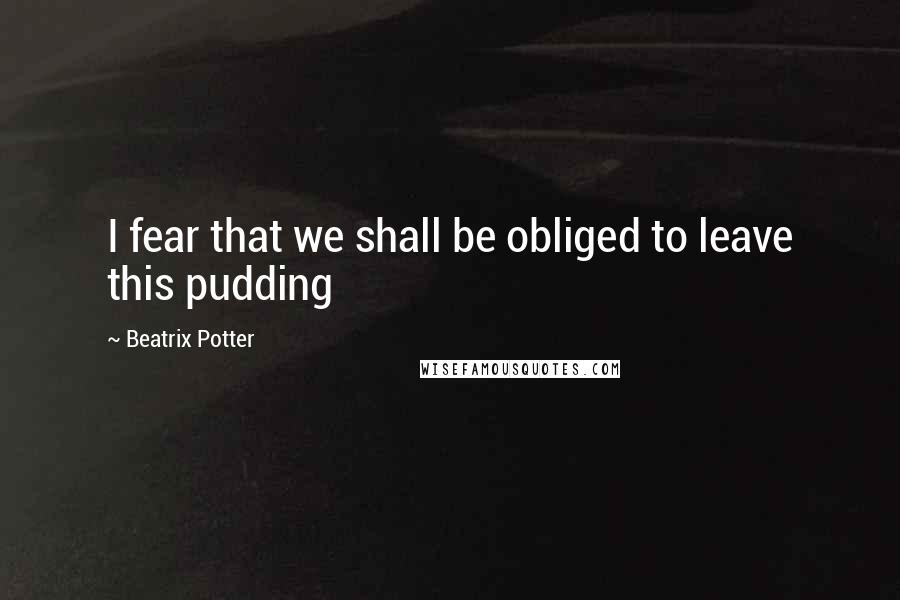Beatrix Potter Quotes: I fear that we shall be obliged to leave this pudding