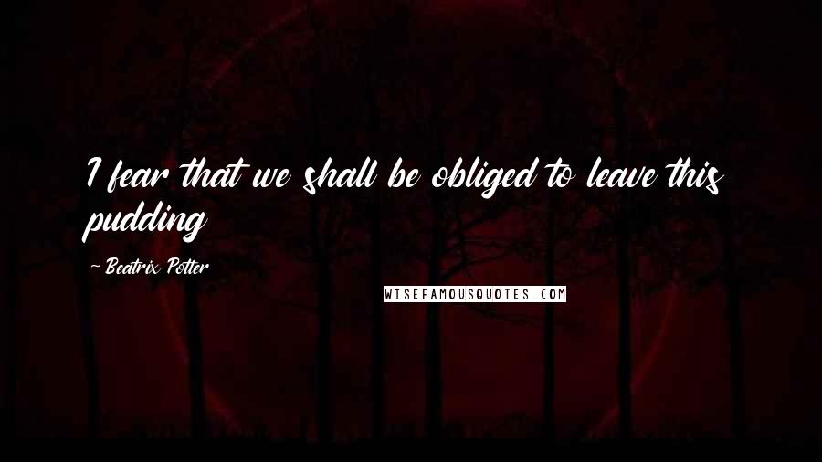 Beatrix Potter Quotes: I fear that we shall be obliged to leave this pudding