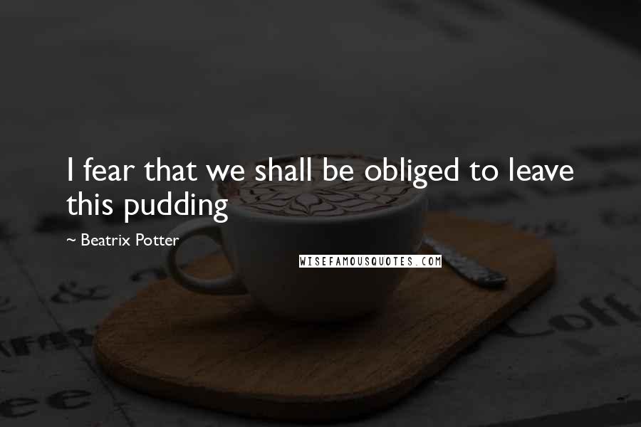 Beatrix Potter Quotes: I fear that we shall be obliged to leave this pudding