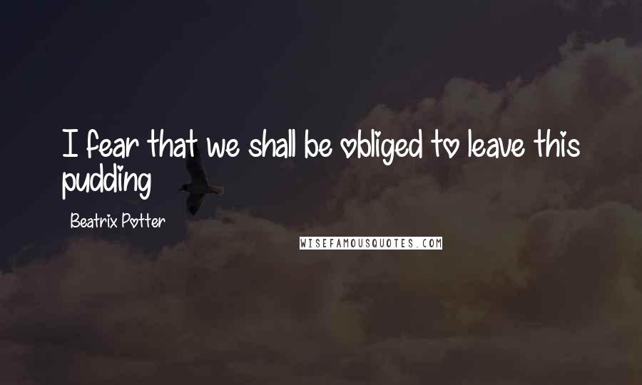 Beatrix Potter Quotes: I fear that we shall be obliged to leave this pudding