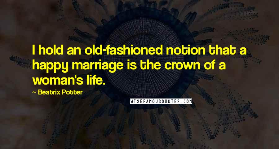 Beatrix Potter Quotes: I hold an old-fashioned notion that a happy marriage is the crown of a woman's life.